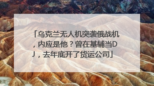 乌克兰无人机突袭俄战机，内应是他？曾在基辅当DJ，去年底开了货运公司