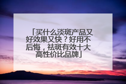 买什么淡斑产品又好效果又快？好用不后悔，祛斑有效十大高性价比品牌