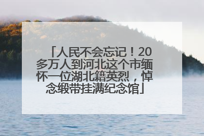 人民不会忘记！20多万人到河北这个市缅怀一位湖北籍英烈，悼念缎带挂满纪念馆