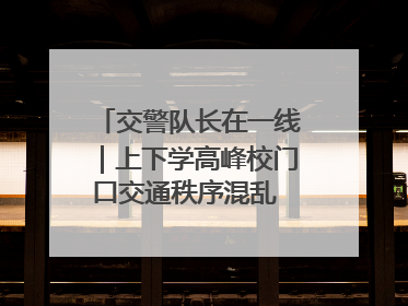 交警队长在一线｜上下学高峰校门口交通秩序混乱 交管经开大队多举措进行整治