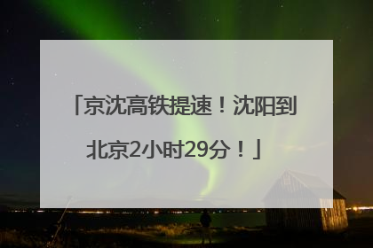 京沈高铁提速！沈阳到北京2小时29分！