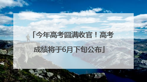 今年高考圆满收官！高考成绩将于6月下旬公布
