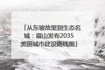 从东坡故里到生态名城：眉山发布2035美丽城市建设路线图