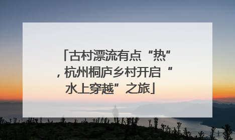 古村漂流有点“热”，杭州桐庐乡村开启“水上穿越”之旅