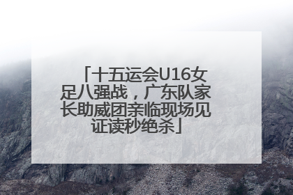 十五运会U16女足八强战，广东队家长助威团亲临现场见证读秒绝杀