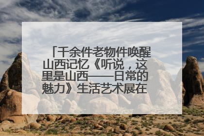千余件老物件唤醒山西记忆《听说，这里是山西——日常的魅力》生活艺术展在忻州市图书馆开展