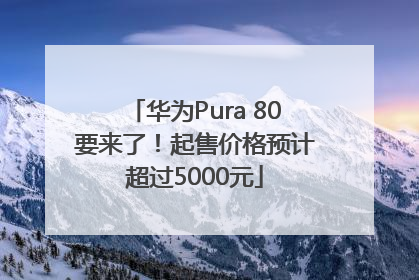 华为Pura 80要来了！起售价格预计超过5000元