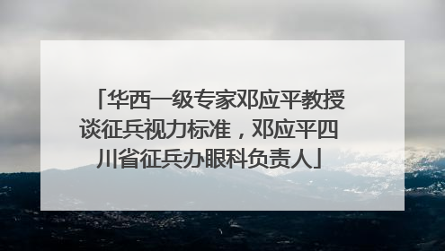 华西一级专家邓应平教授谈征兵视力标准，邓应平四川省征兵办眼科负责人