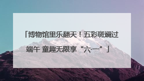 博物馆里乐翻天！五彩斑斓过端午 童趣无限享“六·一”