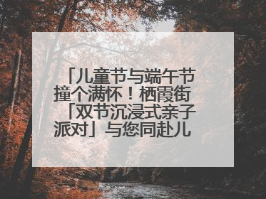 儿童节与端午节撞个满怀！栖霞街「双节沉浸式亲子派对」与您同赴儿时之约