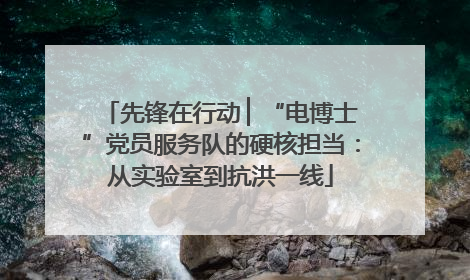 先锋在行动 ▏“电博士”党员服务队的硬核担当：从实验室到抗洪一线
