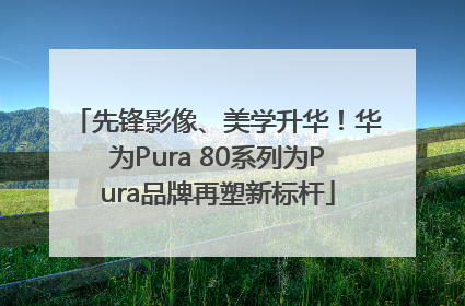 先锋影像、美学升华！华为Pura 80系列为Pura品牌再塑新标杆