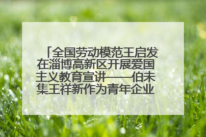 全国劳动模范王启发在淄博高新区开展爱国主义教育宣讲——伯未集王祥新作为青年企业家代表作主题演讲