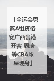 全运会男篮A组资格赛广西贵港开赛 周琦等CBA球星现身