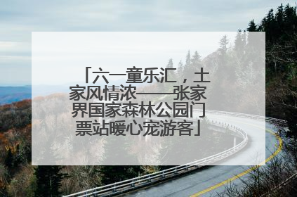 六一童乐汇，土家风情浓——张家界国家森林公园门票站暖心宠游客