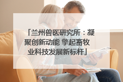 兰州兽医研究所：凝聚创新动能 擎起畜牧业科技发展新标杆