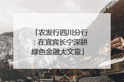 农发行四川分行：在宜宾长宁深耕绿色金融大文章