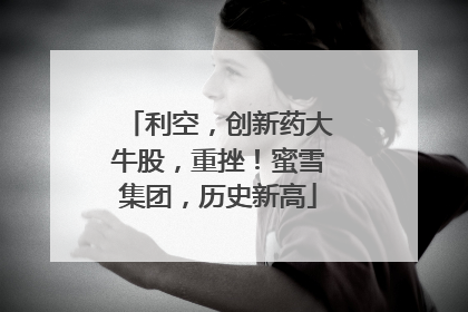 利空，创新药大牛股，重挫！蜜雪集团，历史新高