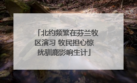 北约频繁在芬兰牧区演习 牧民担心惊扰驯鹿影响生计