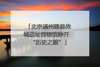 北京通州路县故城遗址博物馆睁开“历史之眼”