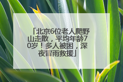 北京6位老人爬野山走散，平均年龄70岁！多人被困，深夜冒雨救援