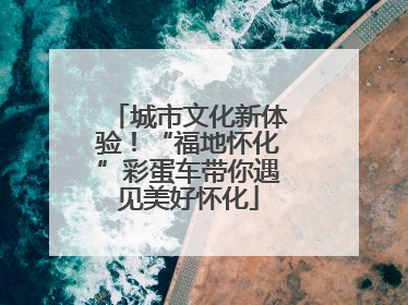 城市文化新体验！“福地怀化”彩蛋车带你遇见美好怀化