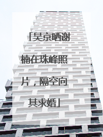 吴京晒谢楠在珠峰照片，隔空向其求婚