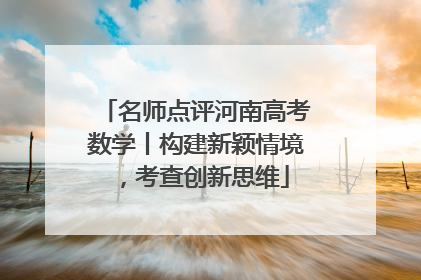 名师点评河南高考数学丨构建新颖情境，考查创新思维