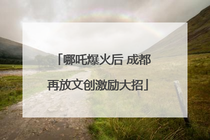哪吒爆火后 成都再放文创激励大招