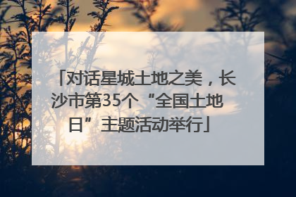 对话星城土地之美，长沙市第35个“全国土地日”主题活动举行