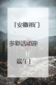 安徽祁门多彩活动迎端午
