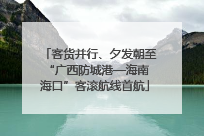 客货并行、夕发朝至 “广西防城港—海南海口”客滚航线首航