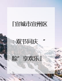 宣城市宣州区：双节同庆 “粽”享欢乐