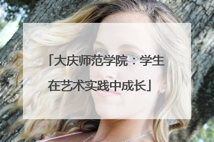 大庆师范学院：学生在艺术实践中成长