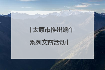 太原市推出端午系列文博活动