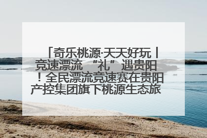 奇乐桃源·天天好玩丨竞速漂流 “礼”遇贵阳！全民漂流竞速赛在贵阳产控集团旗下桃源生态旅游度假区举行