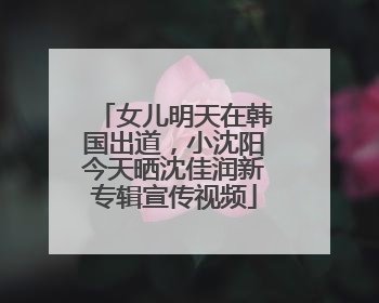女儿明天在韩国出道，小沈阳今天晒沈佳润新专辑宣传视频