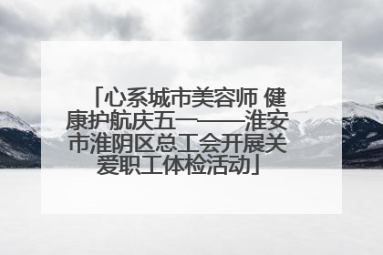 心系城市美容师 健康护航庆五一——淮安市淮阴区总工会开展关爱职工体检活动