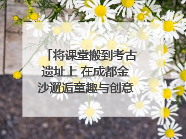 将课堂搬到考古遗址上 在成都金沙邂逅童趣与创意的青铜文化盛宴｜文化中国行