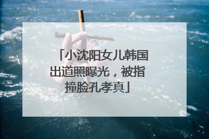 小沈阳女儿韩国出道照曝光，被指撞脸孔孝真