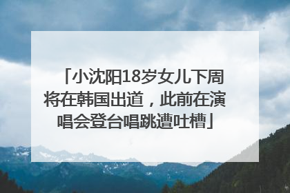 小沈阳18岁女儿下周将在韩国出道，此前在演唱会登台唱跳遭吐槽