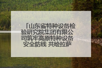 山东省特种设备检验研究院集团有限公司筑牢高原特种设备安全防线 共绘拉萨美好生活画卷