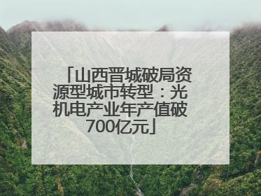 山西晋城破局资源型城市转型：光机电产业年产值破700亿元