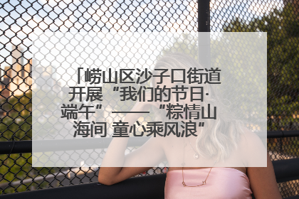 崂山区沙子口街道开展“我们的节日·端午”——“粽情山海间 童心乘风浪”文明实践活动