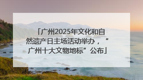 广州2025年文化和自然遗产日主场活动举办，“广州十大文物地标”公布