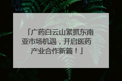 广药白云山紧抓东南亚市场机遇，开启医药产业合作新篇！