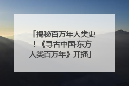 揭秘百万年人类史！《寻古中国·东方人类百万年》开播