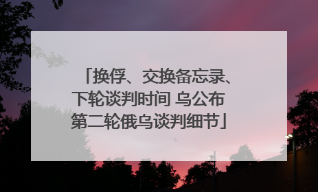 换俘、交换备忘录、下轮谈判时间 乌公布第二轮俄乌谈判细节