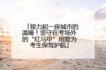 接力起一座城市的温暖！坚守在考场外的“红马甲”用爱为考生保驾护航