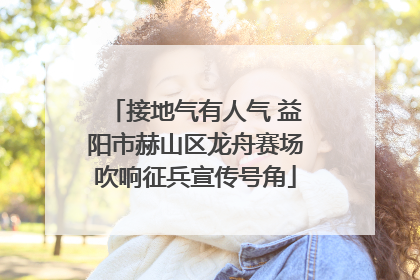 接地气有人气 益阳市赫山区龙舟赛场吹响征兵宣传号角